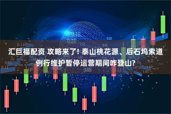 汇巨福配资 攻略来了! 泰山桃花源、后石坞索道例行维护暂停运营期间咋登山?