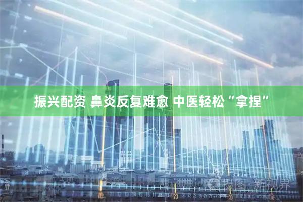 振兴配资 鼻炎反复难愈 中医轻松“拿捏”