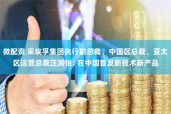 微配资 采埃孚集团执行副总裁、中国区总裁、亚太区运营总裁汪润怡: 在中国首发新技术新产品