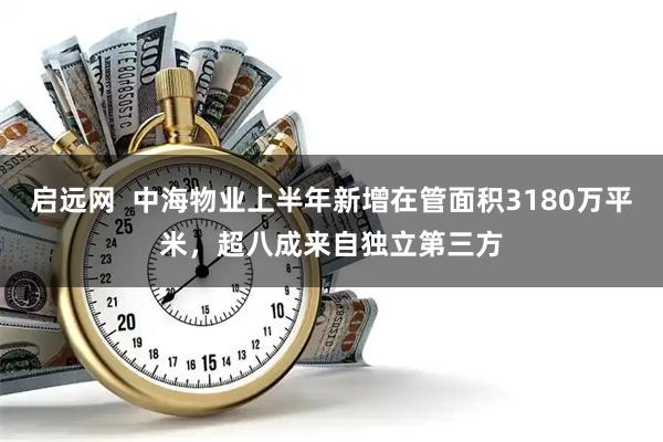 启远网  中海物业上半年新增在管面积3180万平米，超八成来自独立第三方