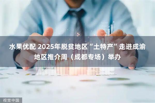 水果优配 2025年脱贫地区“土特产”走进成渝地区推介周（成都专场）举办