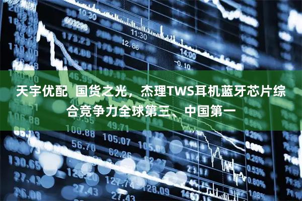 天宇优配  国货之光，杰理TWS耳机蓝牙芯片综合竞争力全球第三、中国第一