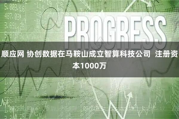 顺应网 协创数据在马鞍山成立智算科技公司  注册资本1000万