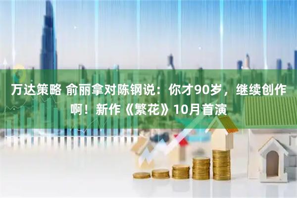 万达策略 俞丽拿对陈钢说：你才90岁，继续创作啊！新作《繁花》10月首演