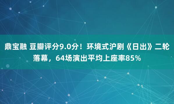 鼎宝融 豆瓣评分9.0分！环境式沪剧《日出》二轮落幕，64场演出平均上座率85%