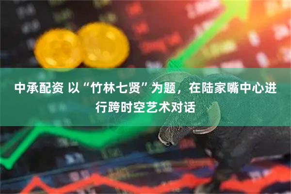 中承配资 以“竹林七贤”为题，在陆家嘴中心进行跨时空艺术对话