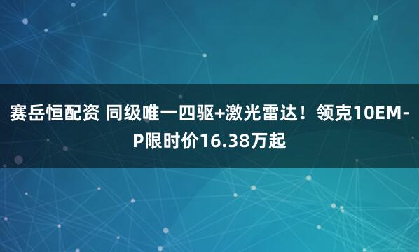 赛岳恒配资 同级唯一四驱+激光雷达！领克10EM-P限时价16.38万起