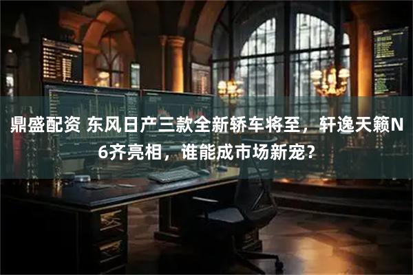 鼎盛配资 东风日产三款全新轿车将至，轩逸天籁N6齐亮相，谁能成市场新宠？