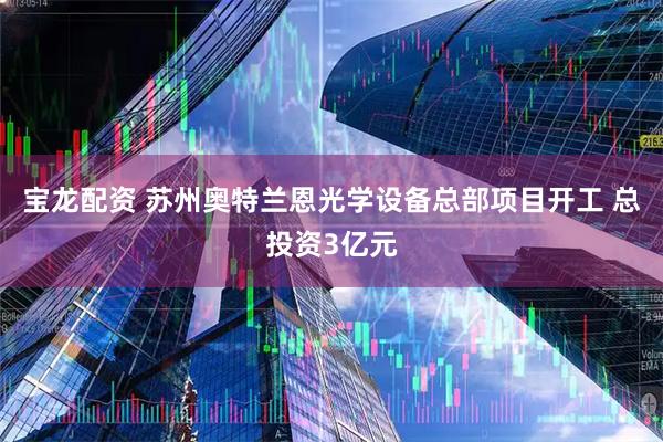 宝龙配资 苏州奥特兰恩光学设备总部项目开工 总投资3亿元