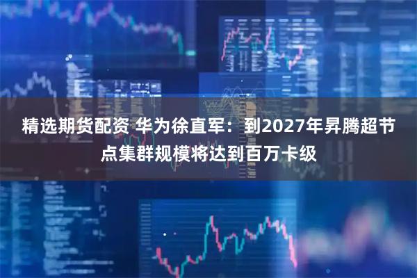 精选期货配资 华为徐直军：到2027年昇腾超节点集群规模将达到百万卡级