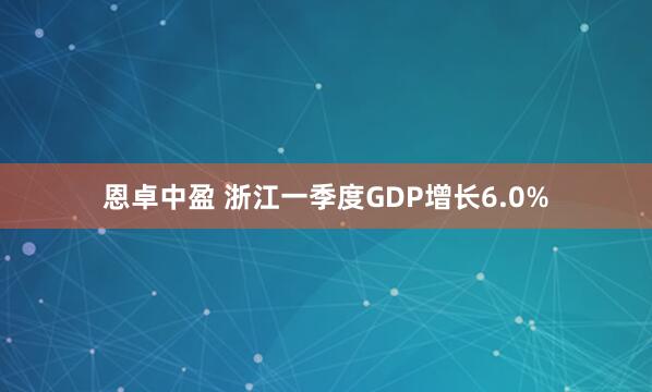 恩卓中盈 浙江一季度GDP增长6.0%