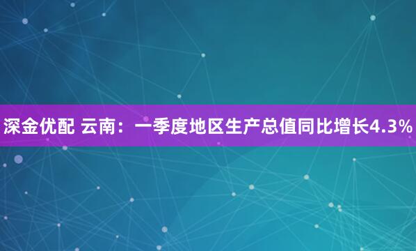 深金优配 云南：一季度地区生产总值同比增长4.3%