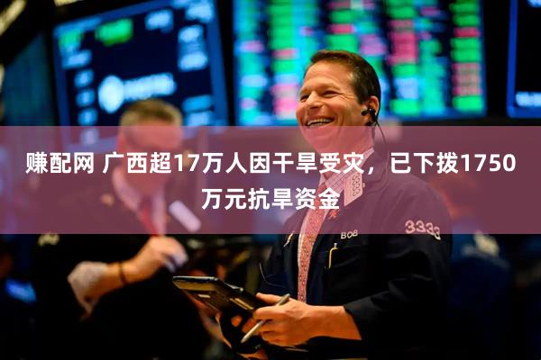 赚配网 广西超17万人因干旱受灾，已下拨1750万元抗旱资金