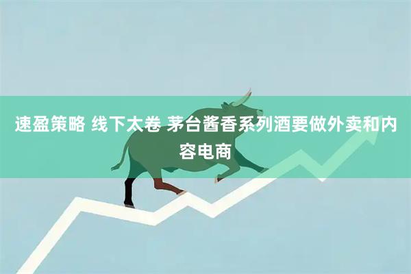 速盈策略 线下太卷 茅台酱香系列酒要做外卖和内容电商