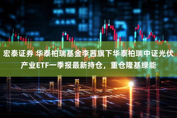宏泰证券 华泰柏瑞基金李茜旗下华泰柏瑞中证光伏产业ETF一季报最新持仓，重仓隆基绿能
