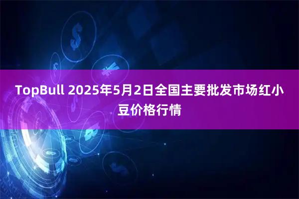 TopBull 2025年5月2日全国主要批发市场红小豆价格行情
