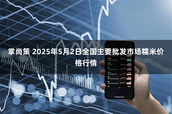 掌尚策 2025年5月2日全国主要批发市场糯米价格行情