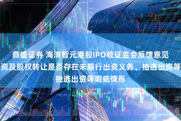 鼎盛证券 海清智元港股IPO收证监会反馈意见：历次增资及股权转让是否存在未履行出资义务、抽逃出资等瑕疵情形