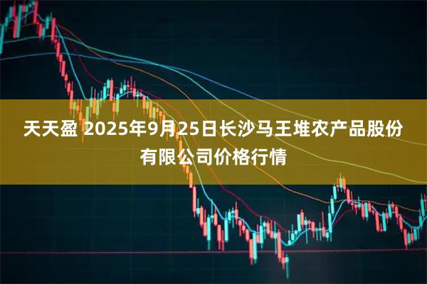 天天盈 2025年9月25日长沙马王堆农产品股份有限公司价格行情