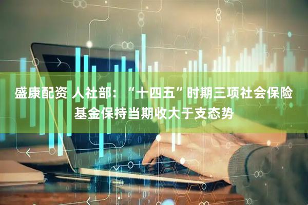 盛康配资 人社部：“十四五”时期三项社会保险基金保持当期收大于支态势