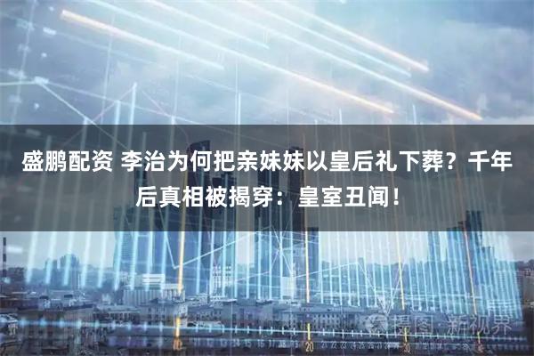 盛鹏配资 李治为何把亲妹妹以皇后礼下葬？千年后真相被揭穿：皇室丑闻！