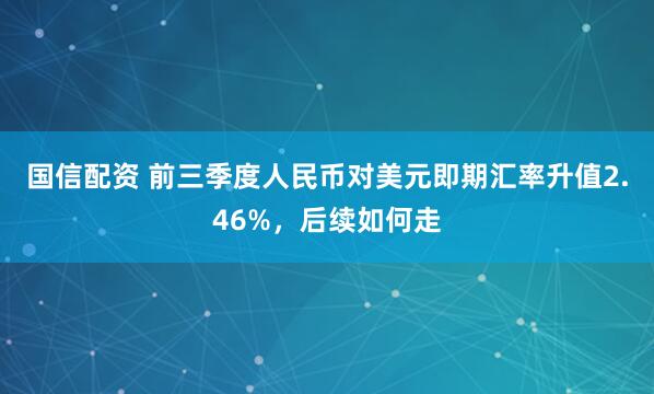 国信配资 前三季度人民币对美元即期汇率升值2.46%，后续如何走