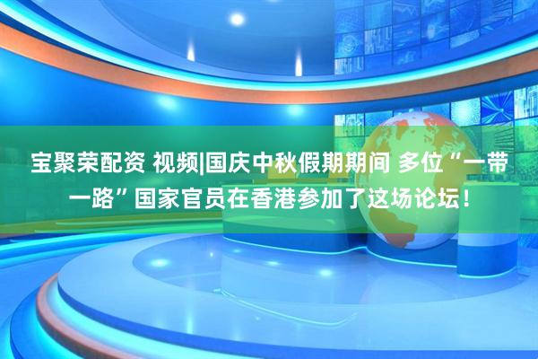 宝聚荣配资 视频|国庆中秋假期期间 多位“一带一路”国家官员在香港参加了这场论坛！