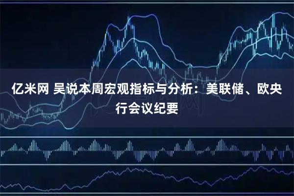 亿米网 吴说本周宏观指标与分析：美联储、欧央行会议纪要