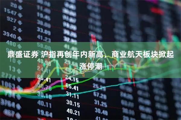 鼎盛证券 沪指再创年内新高,商业航天板块掀起涨停潮
