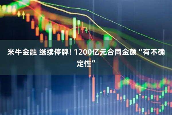 米牛金融 继续停牌! 1200亿元合同金额“有不确定性”