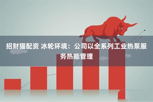 招财猫配资 冰轮环境:公司以全系列工业热泵服务热能管理