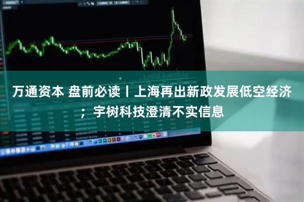 万通资本 盘前必读丨上海再出新政发展低空经济;宇树科技澄清不实信息