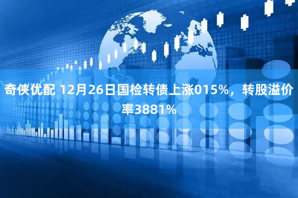 奇侠优配 12月26日国检转债上涨015%，转股溢价率3881%