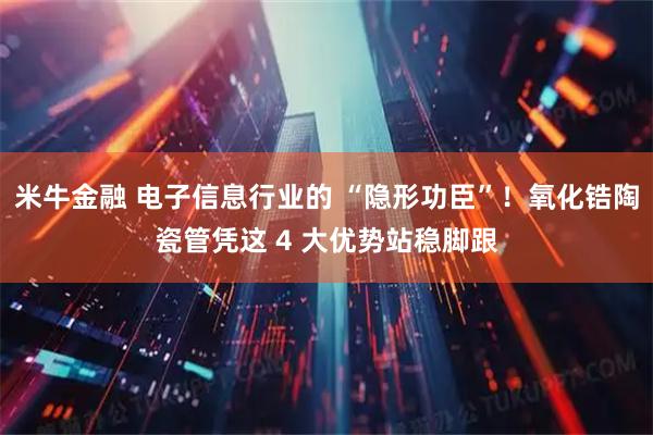 米牛金融 电子信息行业的 “隐形功臣”!氧化锆陶瓷管凭这 4 大优势站稳脚跟