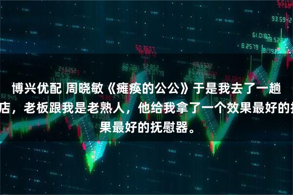 博兴优配 周晓敏《瘫痪的公公》于是我去了一趟成人商店,老板跟我是老熟人,他给我拿了一个效果最好的抚慰器。