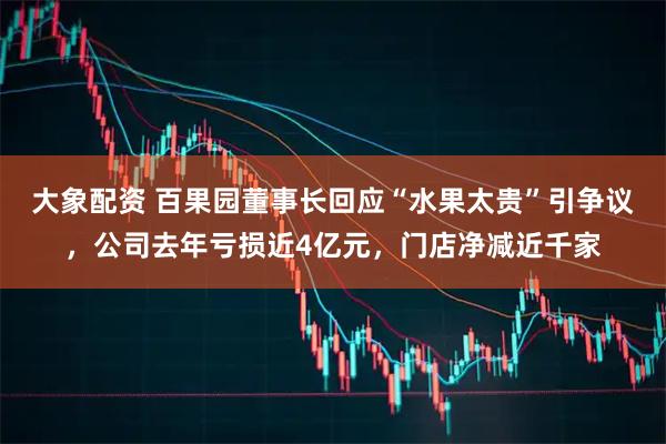 大象配资 百果园董事长回应“水果太贵”引争议,公司去年亏损近4亿元,门店净减近千家