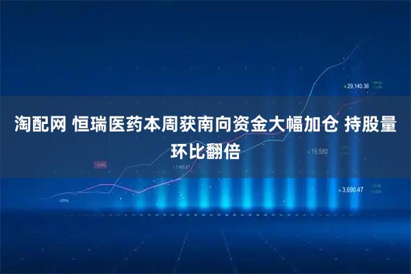 淘配网 恒瑞医药本周获南向资金大幅加仓 持股量环比翻倍
