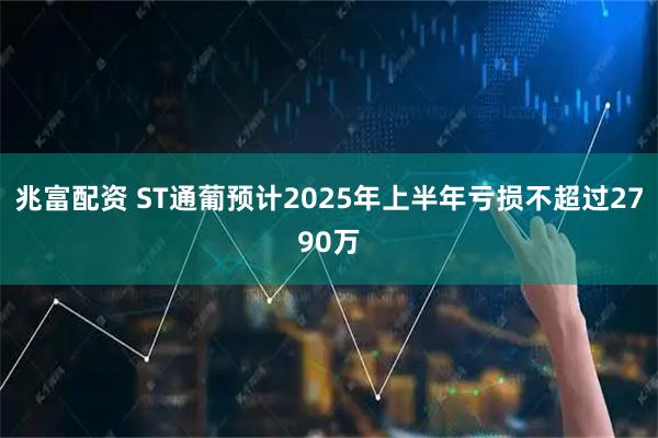 兆富配资 ST通葡预计2025年上半年亏损不超过2790万