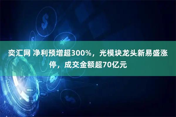 奕汇网 净利预增超300%，光模块龙头新易盛涨停，成交金额超70亿元