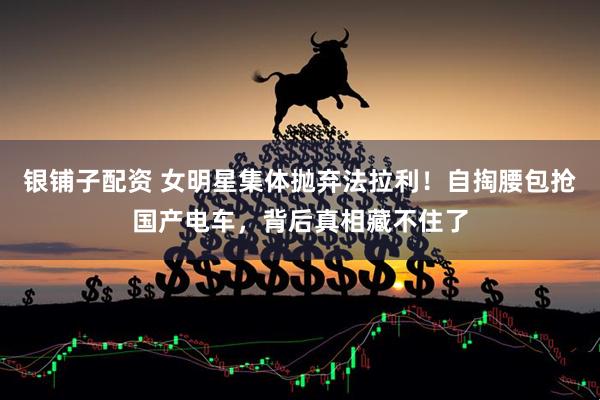 银铺子配资 女明星集体抛弃法拉利！自掏腰包抢国产电车，背后真相藏不住了