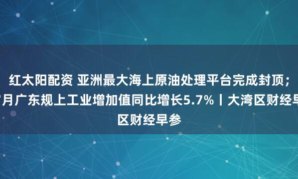 红太阳配资 亚洲最大海上原油处理平台完成封顶；前7月广东规上工业增加值同比增长5.7%丨大湾区财经早参