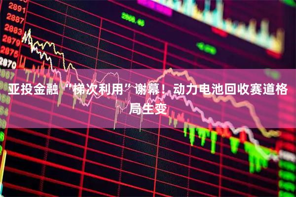 亚投金融 “梯次利用”谢幕！动力电池回收赛道格局生变